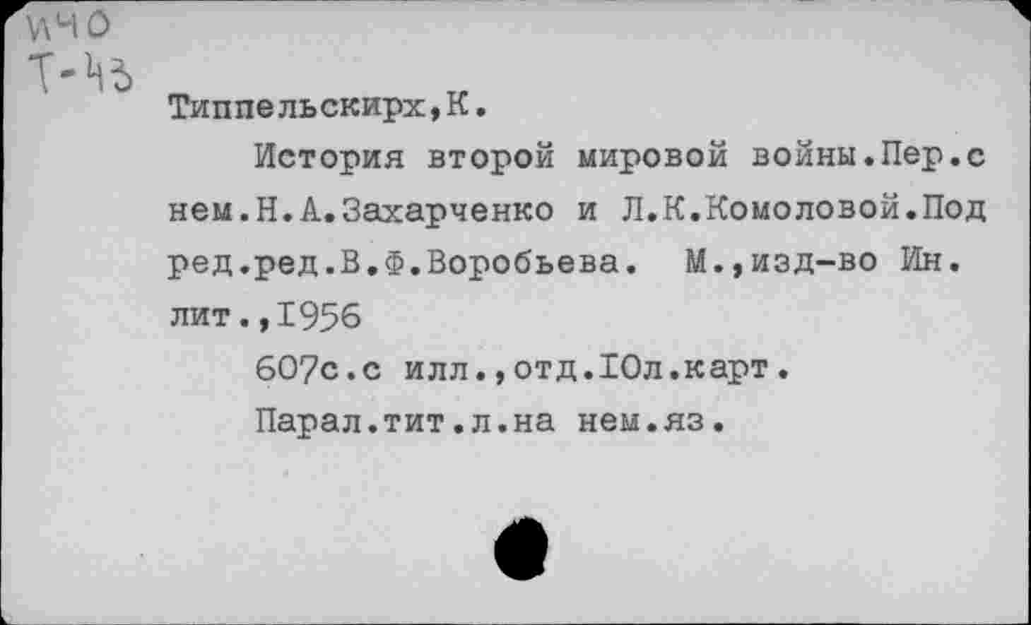 ﻿Типпельскирх,К.
История второй мировой войны.Пер.с нем.Н.А.Захарченко и Л.К.Комоловой.Под ред.ред.В.Ф.Воробьева. М.,изд-во Ин. лит.,1956
60?с.с илл., отд.Юл.карт .
Парал.тит.л.на нем.яз.